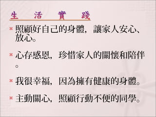  照顧好自己的身體，讓家人安心、 
放心。 
 心存感恩，珍惜家人的關懷和陪伴 
。 
 我很幸福，因為擁有健康的身體。 
 主動關心，照顧行動不便的同學。 
