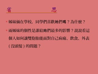  姊妹倆在學校，同學們喜歡她們嗎? 為什麼? 
 兩姊妹的個性是誰給她們最多的影響? 說說看這 
個人如何讓雙胞胎能面對自己病痛、飲食、外表 
( 沒頭髮) 的問題? 
 