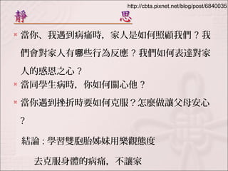 http://cbta.pixnet.net/blog/post/6840035 
 當你、我遇到病痛時，家人是如何照顧我們? 我 
們會對家人有哪些行為反應? 我們如何表達對家 
人的感恩之心? 
 當同學生病時，你如何關心他? 
 當你遇到挫折時要如何克服？怎麼做讓父母安心 
? 
結論: 學習雙胞胎姊妹用樂觀態度 
去克服身體的病痛，不讓家 
 