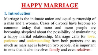 HAPPY MARRIAGE
1. Introduction
Marriage is the intimate union and equal partnership of
a man and a woman. Cases of divorce have become so
common today that more and more people are
becoming skeptical about the possibility of maintaining
a happy marital relationship. Marriage calls for love,
patience and understanding from both partners and as
much as marriage is between two people, it is important
to note that it also involves family and even relatives.
 