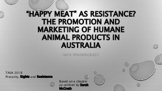“HAPPY MEAT” AS RESISTANCE?
THE PROMOTION AND
MARKETING OF HUMANE
ANIMAL PRODUCTS IN
AUSTRALIA
NICK PENDERGRAST
TASA 2018:
Precarity, Rights and Resistance
Based on a chapter
co-written by Sarah
McGrath
 