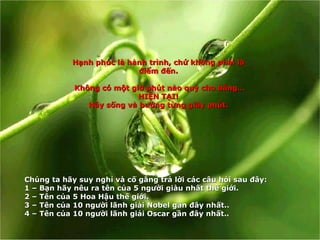 Hạnh phúc là hành trình, chứ không phải là điểm đến. Không có một giờ phút nào quý cho bằng… HIỆN TẠI! Hãy sống và hưởng từng giây phút. Ch ú ng ta h ã y suy ngh ỉ  v à  c ố  g ắ ng tr ả  l ờ i c á c c â u h ỏ i sau  đâ y: 1 –  B ạ n h ã y n ê u ra t ê n c ủ a 5 ng ườ i gi à u nh ấ t th ế  gi ớ i . 2 –  T ê n c ủ a 5 Hoa H ậ u th ế  gi ớ i . 3 –  T ê n c ủ a 10 ng ườ i l ã nh gi ả i Nobel g ầ n  đâ y nh ấ t. . 4 –  T ên của 10 người lãnh giải Oscar gần đây nhất. . 