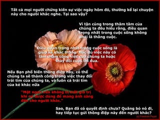 T ấ t c ả  m ọ i ng ườ i ch ứ ng ki ế n s ự  vi ệ c ngày hôm đó, th ườ ng k ể  l ạ i chuyện này cho ng ưò i kh á c nghe. T ạ i sao v ậ y? V ì tận cùng trong thâm tâm của chúng ta đều hiểu rằng, điều quan trọng nhất trong cuộc sống không phải là thắng cuộc. Điều quan trọng nhất trong cuộc sống là giúp kẻ khác thắng. Mặc dù việc này có làm chậm công việc của chúng ta hoặc thay đổi  cu ộc thi đua . N ếu Bạn phổ biến thông điệp này, có thể chúng ta sẽ thành công trong việc thay đổi  tr ái tim của chúng ta, và luôn cả trái tim của kẻ khác nữa “ M ột ngọn nến không bị mất giá trị khi nó được dùng để mang ánh sáng đến cho người khác.” Sao, B ạn đã có quyết định chưa? Quăng bỏ nó đi, hay tiếp tục gửi thông điệp này đến người khác? 