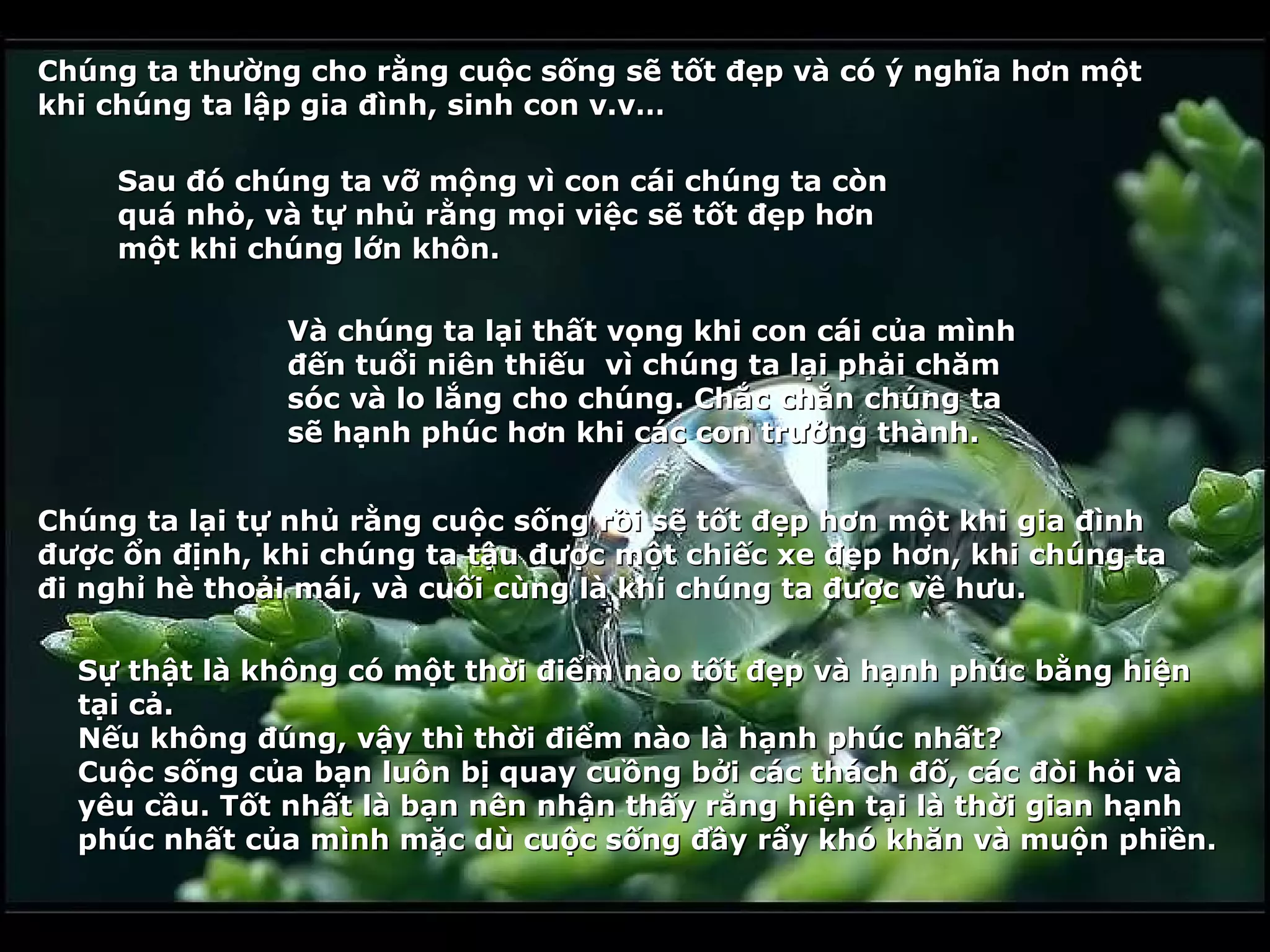 Chúng ta thường cho rằng cuộc sống sẽ tốt đẹp và có ý nghĩa hơn một
khi chúng ta lập gia đình, sinh con v.v…

    Sau đó chúng ta vỡ mộng vì con cái chúng ta còn
    quá nhỏ, và tự nhủ rằng mọi việc sẽ tốt đẹp hơn
    một khi chúng lớn khôn.

               Và chúng ta lại thất vọng khi con cái của mình
               đến tuổi niên thiếu vì chúng ta lại phải chăm
               sóc và lo lắng cho chúng. Chắc chắn chúng ta
               sẽ hạnh phúc hơn khi các con trưởng thành.


Chúng ta lại tự nhủ rằng cuộc sống rồi sẽ tốt đẹp hơn một khi gia đình
được ổn định, khi chúng ta tậu được một chiếc xe đẹp hơn, khi chúng ta
đi nghỉ hè thoải mái, và cuối cùng là khi chúng ta được về hưu.

  Sự thật là không có một thời điểm nào tốt đẹp và hạnh phúc bằng hiện
  tại cả.
  Nếu không đúng, vậy thì thời điểm nào là hạnh phúc nhất?
  Cuộc sống của bạn luôn bị quay cuồng bởi các thách đố, các đòi hỏi và
  yêu cầu. Tốt nhất là bạn nên nhận thấy rằng hiện tại là thời gian hạnh
  phúc nhất của mình mặc dù cuộc sống đầy rẩy khó khăn và muộn phiền.
 