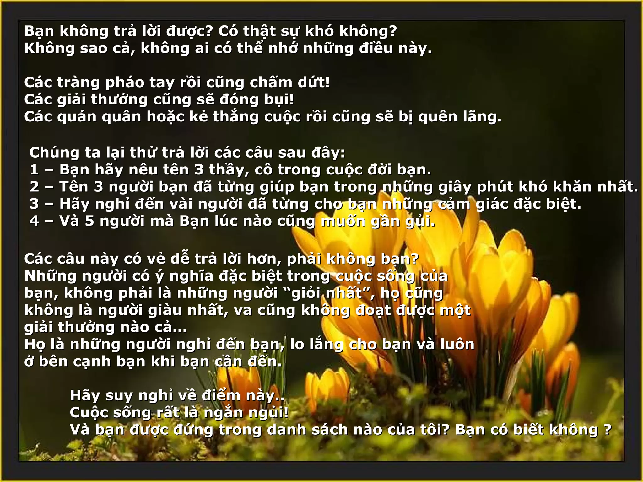 Bạn không trả lời được? Có thật sự khó không?
Không sao cả, không ai có thể nhớ những điều này.

Các tràng pháo tay rồi cũng chấm dứt!
Các giải thưởng cũng sẽ đóng bụi!
Các quán quân hoặc kẻ thắng cuộc rồi cũng sẽ bị quên lãng.

Chúng ta lại thử trả lời các câu sau đây:
1 – Bạn hãy nêu tên 3 thầy, cô trong cuộc đời bạn.
2 – Tên 3 người bạn đã từng giúp bạn trong những giây phút khó khăn nhất.
3 – Hãy nghỉ đến vài người đã từng cho bạn những cảm giác đặc biệt.
4 – Và 5 người mà Bạn lúc nào cũng muốn gần gủi.

Các câu này có vẻ dễ trả lời hơn, phải không bạn?
Những người có ý nghĩa đặc biệt trong cuộc sống của
bạn, không phải là những người “giỏi nhất”, họ cũng
không là người giàu nhất, va cũng không đoạt được một
giải thưởng nào cả…
Họ là những người nghỉ đến bạn, lo lắng cho bạn và luôn
ở bên cạnh bạn khi bạn cần đến.

     Hãy suy nghỉ về điểm này..
     Cuộc sống rất là ngắn ngủi!
     Và bạn được đứng trong danh sách nào của tôi? Bạn có biết không ?
 