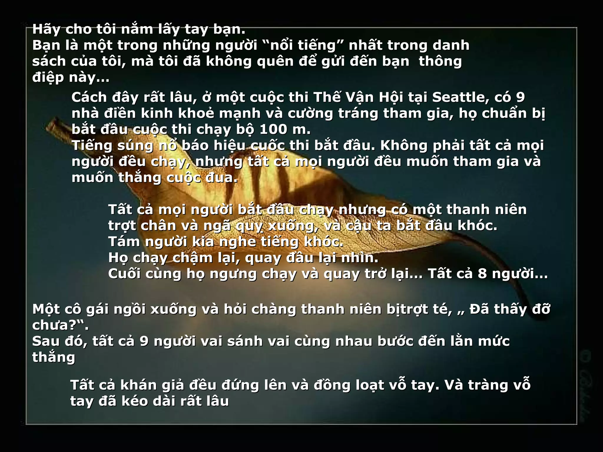 Hãy cho tôi nắm lấy tay bạn.
Bạn là một trong những người “nổi tiếng” nhất trong danh
sách của tôi, mà tôi đã không quên để gửi đến bạn thông
điệp này…
     Cách đây rất lâu, ở một cuộc thi Thế Vận Hội tại Seattle, có 9
     nhà điền kinh khoẻ mạnh và cường tráng tham gia, họ chuẩn bị
     bắt đầu cuộc thi chạy bộ 100 m.
     Tiếng súng nổ báo hiệu cuốc thi bắt đầu. Không phải tất cả mọi
     người đều chạy, nhưng tất cả mọi người đều muốn tham gia và
     muốn thắng cuộc đua.

          Tất cả mọi người bắt đầu chạy nhưng có một thanh niên
          trợt chân và ngã quỵ xuống, và cậu ta bắt đầu khóc.
          Tám người kia nghe tiếng khóc.
          Họ chạy chậm lại, quay đầu lại nhìn.
          Cuối cùng họ ngưng chạy và quay trở lại… Tất cả 8 người…

Một cô gái ngồi xuống và hỏi chàng thanh niên bịtrợt té, „ Đã thấy đỡ
chưa?“.
Sau đó, tất cả 9 người vai sánh vai cùng nhau bước đến lằn mức
thắng

     Tất cả khán giả đều đứng lên và đồng loạt vỗ tay. Và tràng vỗ
     tay đã kéo dài rất lâu
 