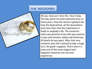 Oh yes, how can I miss this. Your D-day. 
The day which has been planned since so 
many years. How the venue is going to be, 
how the food will be, all the decorations 
and more than that the importance it 
holds in anybody’s life. The moments 
when you promise to be with your partner 
in joys and sorrows, today and tomorrow, 
till death do you apart. After that very 
moment, your life is bound to take a huge 
turn, for good i suppose. That’s why it is 
truly one of the most magical and 
happiest moments one can ever 
experience. 
 