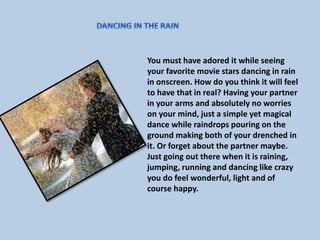 You must have adored it while seeing 
your favorite movie stars dancing in rain 
in onscreen. How do you think it will feel 
to have that in real? Having your partner 
in your arms and absolutely no worries 
on your mind, just a simple yet magical 
dance while raindrops pouring on the 
ground making both of your drenched in 
it. Or forget about the partner maybe. 
Just going out there when it is raining, 
jumping, running and dancing like crazy 
you do feel wonderful, light and of 
course happy. 
 