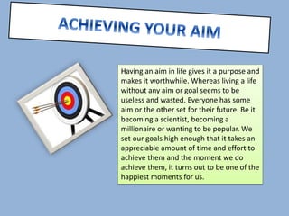 Having an aim in life gives it a purpose and 
makes it worthwhile. Whereas living a life 
without any aim or goal seems to be 
useless and wasted. Everyone has some 
aim or the other set for their future. Be it 
becoming a scientist, becoming a 
millionaire or wanting to be popular. We 
set our goals high enough that it takes an 
appreciable amount of time and effort to 
achieve them and the moment we do 
achieve them, it turns out to be one of the 
happiest moments for us. 
 