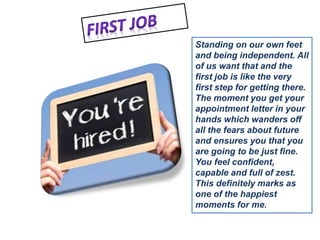 Standing on our own feet 
and being independent. All 
of us want that and the 
first job is like the very 
first step for getting there. 
The moment you get your 
appointment letter in your 
hands which wanders off 
all the fears about future 
and ensures you that you 
are going to be just fine. 
You feel confident, 
capable and full of zest. 
This definitely marks as 
one of the happiest 
moments for me. 
 