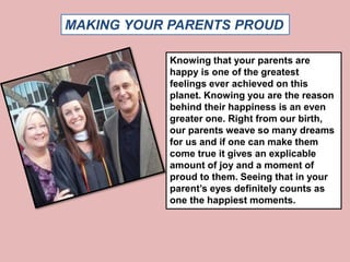 MAKING YOUR PARENTS PROUD 
Knowing that your parents are 
happy is one of the greatest 
feelings ever achieved on this 
planet. Knowing you are the reason 
behind their happiness is an even 
greater one. Right from our birth, 
our parents weave so many dreams 
for us and if one can make them 
come true it gives an explicable 
amount of joy and a moment of 
proud to them. Seeing that in your 
parent’s eyes definitely counts as 
one the happiest moments. 
 