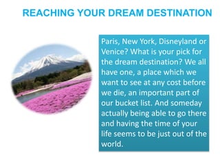 REACHING YOUR DREAM DESTINATION 
Paris, New York, Disneyland or 
Venice? What is your pick for 
the dream destination? We all 
have one, a place which we 
want to see at any cost before 
we die, an important part of 
our bucket list. And someday 
actually being able to go there 
and having the time of your 
life seems to be just out of the 
world. 
 