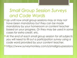 Small Group Session Surveys
    and Code Words
 Up  until now small group sessions may or may not
  have been mandatory but they can be made
  mandatory by your homeroom or content teacher
  based on your progress. Or they may be used in some
  cases for extra credit, etc.
 At the end of each small group session for all subjects
  you will need to fill out a participation survey using a
  code word provided by your content teacher.
 https://www.surveymonkey.com/s/smallgroupsessions
 