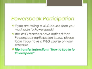 Powerspeak Participation
 Ifyou are taking a WLG course then you
  must login to Powerspeak!
 The WLG teachers have noticed that
  Powerspeak participation is Low, please
  login if you have a WLG course on your
  schedule.
 File transfer instructions “How to Log in to
  Powerspeak”
 