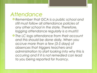 Attendance
 Remember       that GCA is a public school and
  still must follow all attendance policies of
  any other school in the state. Therefore,
  logging attendance regularly is a must!!!
 The LC logs attendance from their account
  and this should be done daily. When you
  accrue more than a few (3-5 days) of
  absences that triggers teachers and
  administration to start looking into why this is
  occuring and if it is not remedied can lead
  to you being reported for truancy.
 