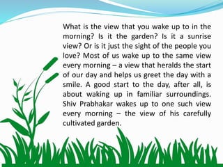 What is the view that you wake up to in the
morning? Is it the garden? Is it a sunrise
view? Or is it just the sight of the people you
love? Most of us wake up to the same view
every morning – a view that heralds the start
of our day and helps us greet the day with a
smile. A good start to the day, after all, is
about waking up in familiar surroundings.
Shiv Prabhakar wakes up to one such view
every morning – the view of his carefully
cultivated garden.
 