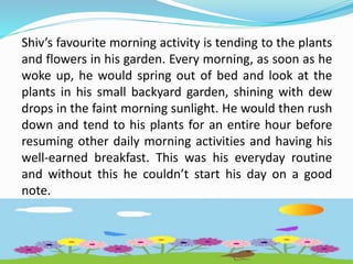 Shiv’s favourite morning activity is tending to the plants
and flowers in his garden. Every morning, as soon as he
woke up, he would spring out of bed and look at the
plants in his small backyard garden, shining with dew
drops in the faint morning sunlight. He would then rush
down and tend to his plants for an entire hour before
resuming other daily morning activities and having his
well-earned breakfast. This was his everyday routine
and without this he couldn’t start his day on a good
note.
 