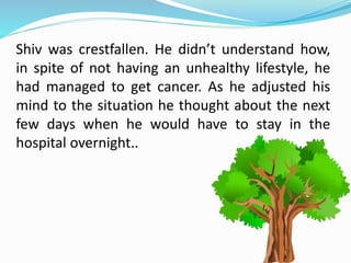 Shiv was crestfallen. He didn’t understand how,
in spite of not having an unhealthy lifestyle, he
had managed to get cancer. As he adjusted his
mind to the situation he thought about the next
few days when he would have to stay in the
hospital overnight..
 