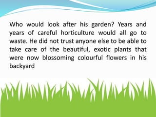 Who would look after his garden? Years and
years of careful horticulture would all go to
waste. He did not trust anyone else to be able to
take care of the beautiful, exotic plants that
were now blossoming colourful flowers in his
backyard
 