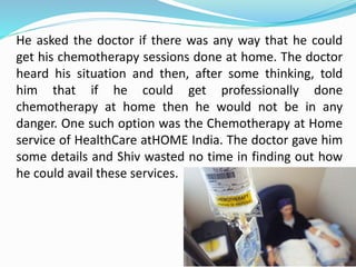He asked the doctor if there was any way that he could
get his chemotherapy sessions done at home. The doctor
heard his situation and then, after some thinking, told
him that if he could get professionally done
chemotherapy at home then he would not be in any
danger. One such option was the Chemotherapy at Home
service of HealthCare atHOME India. The doctor gave him
some details and Shiv wasted no time in finding out how
he could avail these services.
 