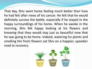 That day, Shiv went home feeling much better than how
he had felt after news of his cancer. He felt that he would
definitely survive the battle, especially if he stayed in the
happy surroundings of his home. When he awoke in the
morning, Shiv felt happy looking at his flowers and
knowing that they would stay just as beautiful now that
he was going to be home. Indeed, watering his plants and
smelling the fresh flowers set Shiv on a happier, speedier
road to recovery.
 