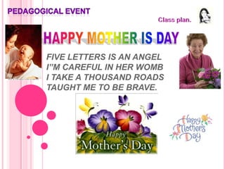 PEDAGOGICAL EVENT   Class plan.   HAPPY MOTHER IS DAY FIVE LETTERS IS AN ANGEL I”M CAREFUL IN HER WOMBI TAKE A THOUSAND ROADSTAUGHT ME TO BE BRAVE.  