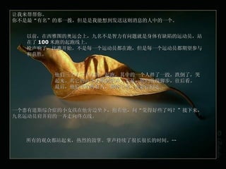 让我来帮帮你。 你不是最“有名”的那一拨，但是是我能想到发送这则消息的人中的一个。 以前，在西雅图的奥运会上，九名不是智力有问题就是身体有缺陷的运动员，站在了 100 米跑的起跑线上。 枪声响了，比赛开始。不是每一个运动员都在跑，但是每一个运动员都期望参与和获胜。 他们三个人三个人的一起跑，其中的一个人拌了一跤，跌倒了，哭起来。其它的八个人听到哭声，于是，他们放慢脚步，往后看。 最后，他们中的所有人，都停下来，开始往回走 … 一个患有 道斯综合症 的小女孩在他旁边坐下，抱着他，问“觉得好些了吗？”接下来，九名运动员肩并肩的一齐走向终点线。 所有的观众都站起来，热烈的鼓掌。掌声持续了很长很长的时间。 … 