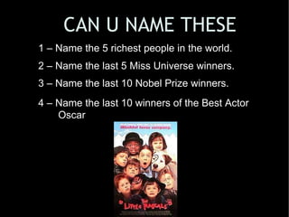 1 – Name the 5 richest people in the world. 2 – Name the last 5 Miss Universe winners. 3 – Name the last 10 Nobel Prize winners. 4 – Name the last 10 winners of the Best Actor Oscar   CAN U NAME THESE 