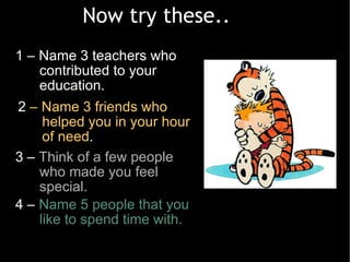 1 – Name 3 teachers who contributed to your education.  Now try these.. 2  – Name 3 friends who helped you in your hour of need . 3 –  Think of a few people who made you feel special. 4 –  Name 5 people that you like to spend time with.   
