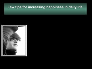 Few tips for increasing happiness in daily life   Endeavor to change the way you look at things  Think of solutions, not problems  Listen to relaxing, uplifting music Watch funny comedies that make you laugh.  Each day, devote some time to reading a few pages of an inspiring book or article  Watch your thoughts  Always look at what you have done and not at what you haven't.  Each day do something good for yourself  Each day do at least one act to make others happy  Always expect happiness.  Do not envy people who are happy Associate with happy people Do your best to stay detached  Smile more often   