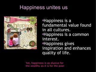 Happiness unites us Yet, happiness is as elusive for the wealthy as it is for the poor Happiness is a fundamental value found in all cultures. Happiness is a common interest. Happiness gives inspiration and enhances quality of life. 