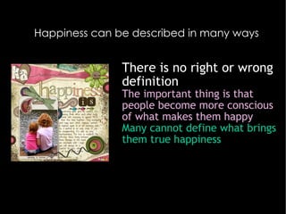 Happiness can be described in many ways There is no right or wrong definition The important thing is that people become more conscious of what makes them happy Many cannot define what brings them true happiness Most people believe that happiness is felt most when shared with others… 