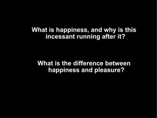 What is happiness, and why is this incessant running after it?  What does it mean to be happy?  What is the difference between happiness and pleasure? 
