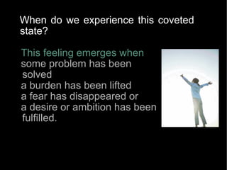 This feeling emerges when  some problem has been solved a burden has been lifted a fear has disappeared or  a desire or ambition has been fulfilled.  When do we experience this coveted state?   