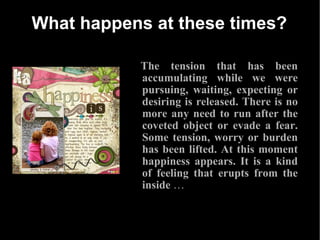 What happens at these times? The tension that has been accumulating while we were pursuing, waiting, expecting or desiring is released. There is no more any need to run after the coveted object or evade a fear. Some tension, worry or burden has been lifted. At this moment happiness appears. It is a kind of feeling that erupts from the inside  … 