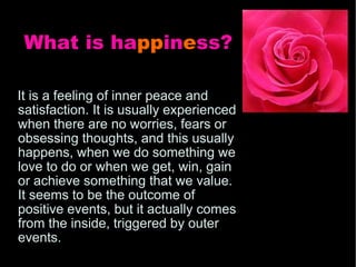 What is ha pp in e ss?   It is a feeling of inner peace and satisfaction. It is usually experienced when there are no worries, fears or obsessing thoughts, and this usually happens, when we do something we love to do or when we get, win, gain or achieve something that we value. It seems to be the outcome of positive events, but it actually comes from the inside, triggered by outer events. 
