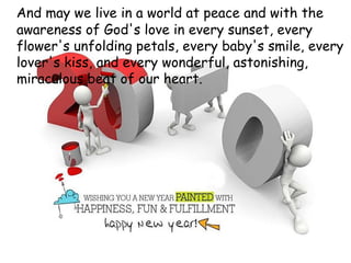 And may we live in a world at peace and with the awareness of God's love in every sunset, every flower's unfolding petals, every baby's smile, every lover's kiss, and every wonderful, astonishing, miraculous beat of our heart.  
