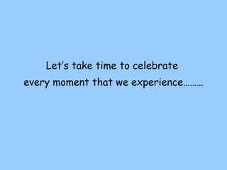 Let’s take time to celebrate  every moment that we experience……… 