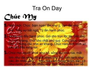 Tra On Day
Chúc My
1. Năm mới: Chúc bạn ngàn lần như ý, Vạn lần như
   mơ, Triệu sự bất ngờ, Tỷ lần hạnh phúc.
2. Đong cho đầy hạnh phúc. Gói cho trọn lộc tài. Giữ cho
   mãi an khang. Thắt cho chặt phú quý. Cùng chúc nhau
   như ý. Hứng cho tròn an khang. Chúc năm mới bình an.
   Cả nhà đều sung túc.
3. Chúc mọi người khoẻ như hổ, sống lâu như rùa, mắt
   tinh như đại bàng, nhanh nhẹn như thỏ, tinh ranh như
   cáo, ăn nhiều như … heo, mau ăn chóng nhớn, tiền vô
   như nước, phúc lộc nhiều như dịch châu chấu tràn về.
 