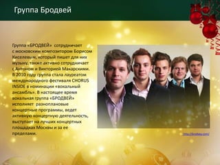 Группа Бродвей



Группа «БРОДВЕЙ» сотрудничает
с московским композитором Борисом
Киселевым, который пишет для них
музыку, также активно сотрудничает
с Антоном и Викторией Макарскими.
В 2010 году группа стала лауреатом
международного фестиваля CHORUS
INSIDE в номинации «вокальный
ансамбль». В настоящее время
вокальная группа «БРОДВЕЙ»
исполняет разноплановые
концертные программы, ведет
активную концертную деятельность,
выступает на лучших концертных
площадках Москвы и за ее
пределами.                           http://brodvey.com/
 