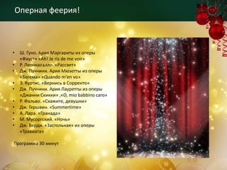Оперная феерия!



•    Ш. Гуно. Ария Маргариты из оперы
     «Фауст» «Ah! Je ris de me voir»
•    Р. Леонкавалло. «Рассвет»
•    Дж. Пуччини. Ария Мюзетты из оперы
     «Богема» «Quando m'en vo»
•    Э. Куртис. «Вернись в Сорренто»
•    Дж. Пуччини. Ария Лауретты из оперы
     «Джанни Скикки» ,«O, mio babbino caro»
•    Р. Фальво. «Скажите, девушки»
•    Дж. Гершвин. «Summertime»
•    А. Лара. «Гранада»
•    М. Мусоргский. «Ночь»
•    Дж. Верди. «Застольная» из оперы
     «Травиата»

Программа 30 минут
 