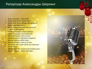 Репертуар Александры Шерлинг


•    Donna Summer – «Hot stuff»
•    Earth, wind & fire «September»
•    Earth, wind & fire «Boogie Wonderland»
•    Abba «Dancing queen»
•    Stevie Wonder «You are the sunshine»
•    J. Brown «I feel good»
•    Whitney Houston «I have nothing»
•    Whitney Houston «So emotional»
•    Whitney Houston «All at once»
•    Michael Jackson «Whatever happens»
•    Michael Jackson «Billie Jean»
•    Michael Jackson « Give in to me»
•    Stevie Wonder «I just call to say I love you»
•    Prince «Kiss»
•    Marilyn Monroe «I wanna be loved by you»
•    Marilyn Monroe «Teach Me Tiger»
 