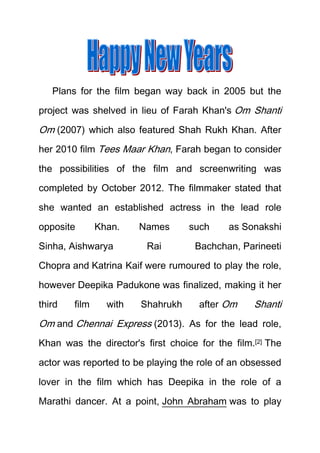 Plans for the film began way back in 2005 but the
project was shelved in lieu of Farah Khan's Om Shanti

Om (2007) which also featured Shah Rukh Khan. After
her 2010 film Tees Maar Khan, Farah began to consider
the possibilities of the film and screenwriting was
completed by October 2012. The filmmaker stated that
she wanted an established actress in the lead role
opposite

Khan.

Sinha, Aishwarya

Names
Rai

such

as Sonakshi

Bachchan, Parineeti

Chopra and Katrina Kaif were rumoured to play the role,
however Deepika Padukone was finalized, making it her
third

film

with

Shahrukh

after Om

Shanti

Om and Chennai Express (2013). As for the lead role,
Khan was the director's first choice for the film.[2] The
actor was reported to be playing the role of an obsessed
lover in the film which has Deepika in the role of a
Marathi dancer. At a point, John Abraham was to play

 