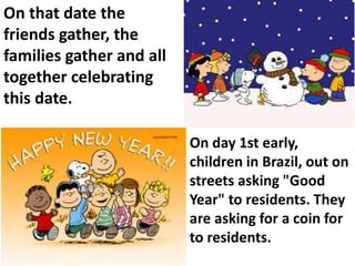 On that date the
friends gather, the
families gather and all
together celebrating
this date.
On day 1st early,
children in Brazil, out on
streets asking "Good
Year" to residents. They
are asking for a coin for
to residents.
 