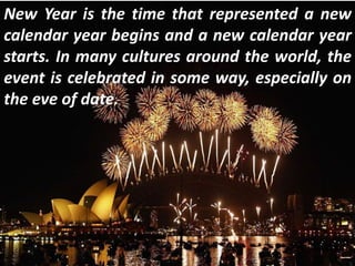 New Year is the time that represented a new
calendar year begins and a new calendar year
starts. In many cultures around the world, the
event is celebrated in some way, especially on
the eve of date.
 