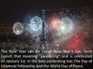 The New Year can be called New Year´s Eve, term
French that meaning "awakening" and is celebrated
on January 1st. In the date celebrating too: The Day of
Universal Fellowship and the World Day of Peace.
 