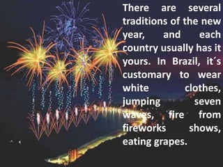 There are several
traditions of the new
year, and each
country usually has it
yours. In Brazil, it´s
customary to wear
white clothes,
jumping seven
waves, fire from
fireworks shows,
eating grapes.
 