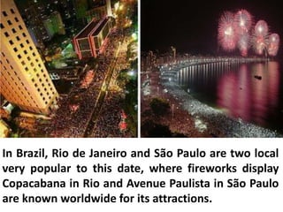 In Brazil, Rio de Janeiro and São Paulo are two local
very popular to this date, where fireworks display
Copacabana in Rio and Avenue Paulista in São Paulo
are known worldwide for its attractions.
 