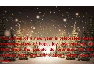 The arrival of a new year is celebrated today
renewing vows of hope, joy, love and etc. At
that time the people do promises for the
coming year, and think about what year it
ends.
 