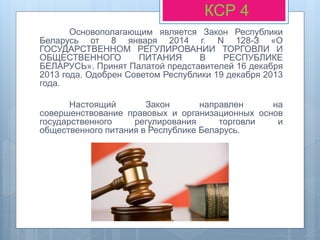 Основополагающим является Закон Республики
Беларусь от 8 января 2014 г. N 128-З «О
ГОСУДАРСТВЕННОМ РЕГУЛИРОВАНИИ ТОРГОВЛИ И
ОБЩЕСТВЕННОГО ПИТАНИЯ В РЕСПУБЛИКЕ
БЕЛАРУСЬ». Принят Палатой представителей 16 декабря
2013 года. Одобрен Советом Республики 19 декабря 2013
года.
Настоящий Закон направлен на
совершенствование правовых и организационных основ
государственного регулирования торговли и
общественного питания в Республике Беларусь.
КСР 4
 